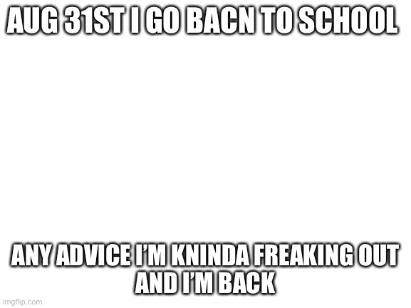Blank White Template | AUG 31ST I GO BACN TO SCHOOL; ANY ADVICE I’M KNINDA FREAKING OUT






AND I’M BACK | image tagged in blank white template | made w/ Imgflip meme maker