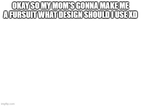 yeet | OKAY SO MY MOM'S GONNA MAKE ME A FURSUIT WHAT DESIGN SHOULD I USE XD | image tagged in blank white template | made w/ Imgflip meme maker