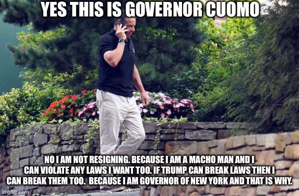 Governor Cuomo takes an important call from the media. | YES THIS IS GOVERNOR CUOMO; NO I AM NOT RESIGNING. BECAUSE I AM A MACHO MAN AND I CAN VIOLATE ANY LAWS I WANT TOO. IF TRUMP CAN BREAK LAWS THEN I CAN BREAK THEM TOO.  BECAUSE I AM GOVERNOR OF NEW YORK AND THAT IS WHY. | image tagged in andrew cuomo,above the law,mainstream media,donald trump approves,democrats,law and order | made w/ Imgflip meme maker