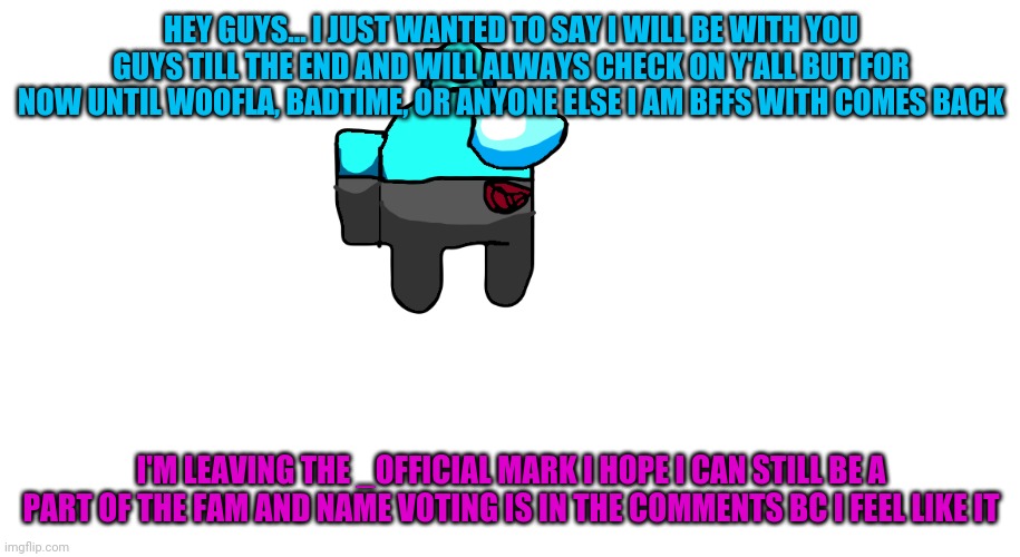 selever_official among us oc | HEY GUYS... I JUST WANTED TO SAY I WILL BE WITH YOU GUYS TILL THE END AND WILL ALWAYS CHECK ON Y'ALL BUT FOR NOW UNTIL WOOFLA, BADTIME, OR ANYONE ELSE I AM BFFS WITH COMES BACK; I'M LEAVING THE _OFFICIAL MARK I HOPE I CAN STILL BE A PART OF THE FAM AND NAME VOTING IS IN THE COMMENTS BC I FEEL LIKE IT | image tagged in selever_official among us oc | made w/ Imgflip meme maker