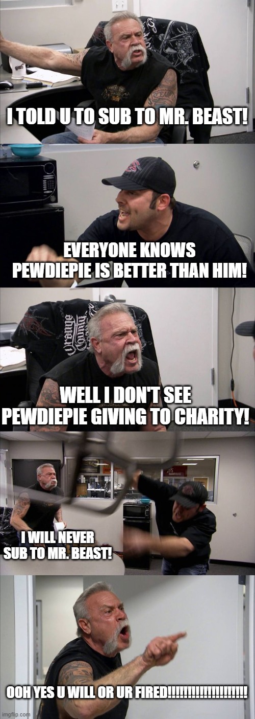 Sub to Mr. Beast NOW!!!!!!!! | I TOLD U TO SUB TO MR. BEAST! EVERYONE KNOWS PEWDIEPIE IS BETTER THAN HIM! WELL I DON'T SEE PEWDIEPIE GIVING TO CHARITY! I WILL NEVER SUB TO MR. BEAST! OOH YES U WILL OR UR FIRED!!!!!!!!!!!!!!!!!!!! | image tagged in memes,american chopper argument | made w/ Imgflip meme maker