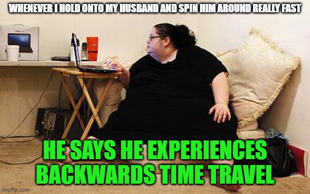 When you drag spacetime along with you | WHENEVER I HOLD ONTO MY HUSBAND AND SPIN HIM AROUND REALLY FAST; HE SAYS HE EXPERIENCES BACKWARDS TIME TRAVEL | image tagged in obese woman at computer,space,time,time travel,fat,spin | made w/ Imgflip meme maker