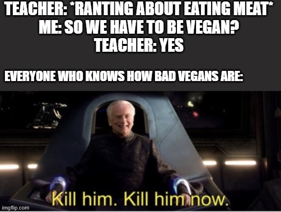 vegan meme | TEACHER: *RANTING ABOUT EATING MEAT*
ME: SO WE HAVE TO BE VEGAN?
TEACHER: YES; EVERYONE WHO KNOWS HOW BAD VEGANS ARE: | image tagged in kill him kill him now | made w/ Imgflip meme maker