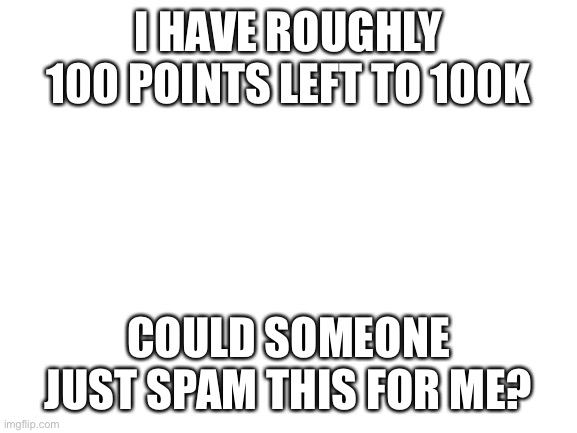 100 points | I HAVE ROUGHLY 100 POINTS LEFT TO 100K; COULD SOMEONE JUST SPAM THIS FOR ME? | image tagged in blank white template,please | made w/ Imgflip meme maker