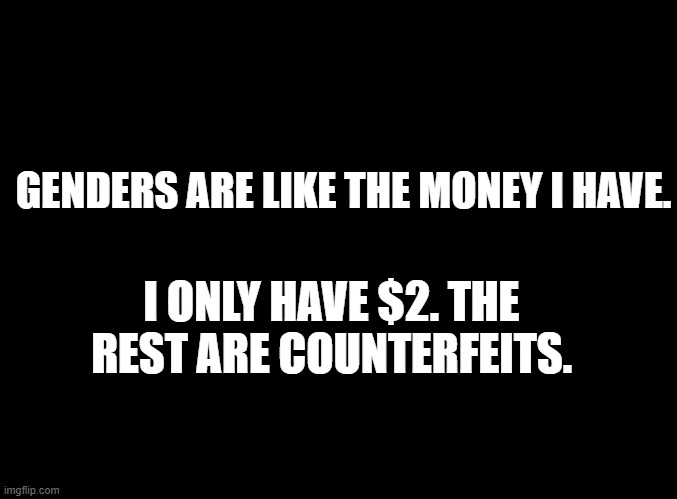 blank black | GENDERS ARE LIKE THE MONEY I HAVE. I ONLY HAVE $2. THE REST ARE COUNTERFEITS. | image tagged in blank black | made w/ Imgflip meme maker