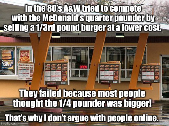 McStupid people | In the 80’s A&W tried to compete with the McDonald’s quarter pounder by selling a 1/3rd pound burger at a lower cost. They failed because most people thought the 1/4 pounder was bigger! That’s why I don’t argue with people online. | image tagged in math is hard | made w/ Imgflip meme maker