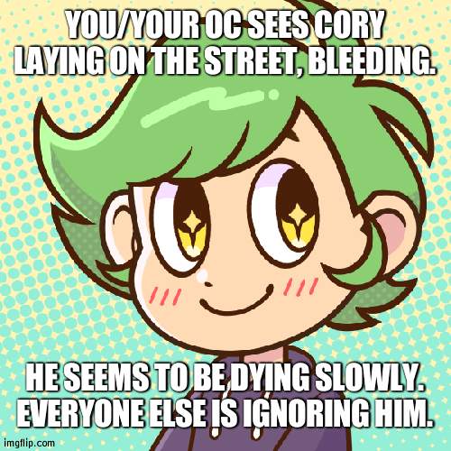 uh oh | YOU/YOUR OC SEES CORY LAYING ON THE STREET, BLEEDING. HE SEEMS TO BE DYING SLOWLY. EVERYONE ELSE IS IGNORING HIM. | image tagged in cory | made w/ Imgflip meme maker