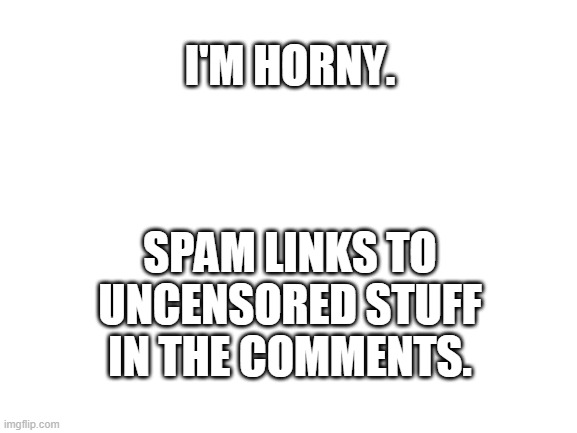 Blank White Template | I'M HORNY. SPAM LINKS TO UNCENSORED STUFF IN THE COMMENTS. | image tagged in blank white template | made w/ Imgflip meme maker