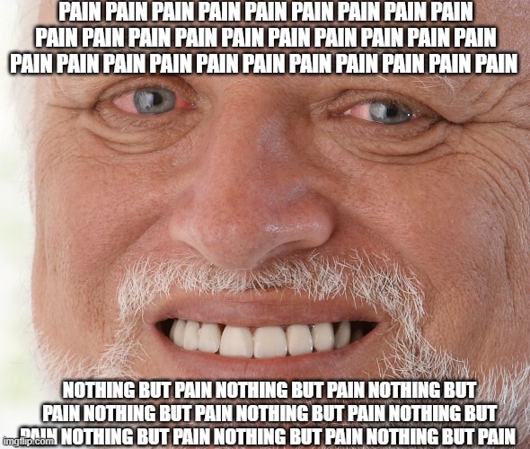 SO MUCH PAIN.. | PAIN PAIN PAIN PAIN PAIN PAIN PAIN PAIN PAIN PAIN PAIN PAIN PAIN PAIN PAIN PAIN PAIN PAIN PAIN PAIN PAIN PAIN PAIN PAIN PAIN PAIN PAIN PAIN PAIN PAIN; NOTHING BUT PAIN NOTHING BUT PAIN NOTHING BUT PAIN NOTHING BUT PAIN NOTHING BUT PAIN NOTHING BUT PAIN NOTHING BUT PAIN NOTHING BUT PAIN NOTHING BUT PAIN | image tagged in hide the pain harold | made w/ Imgflip meme maker