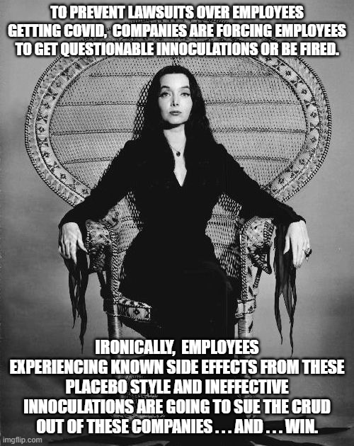 Morticia knows how this stuff actually works. | TO PREVENT LAWSUITS OVER EMPLOYEES GETTING COVID,  COMPANIES ARE FORCING EMPLOYEES TO GET QUESTIONABLE INNOCULATIONS OR BE FIRED. IRONICALLY,  EMPLOYEES EXPERIENCING KNOWN SIDE EFFECTS FROM THESE PLACEBO STYLE AND INEFFECTIVE INNOCULATIONS ARE GOING TO SUE THE CRUD OUT OF THESE COMPANIES . . . AND . . . WIN. | image tagged in forcing vaccines,receiving lawsuits | made w/ Imgflip meme maker