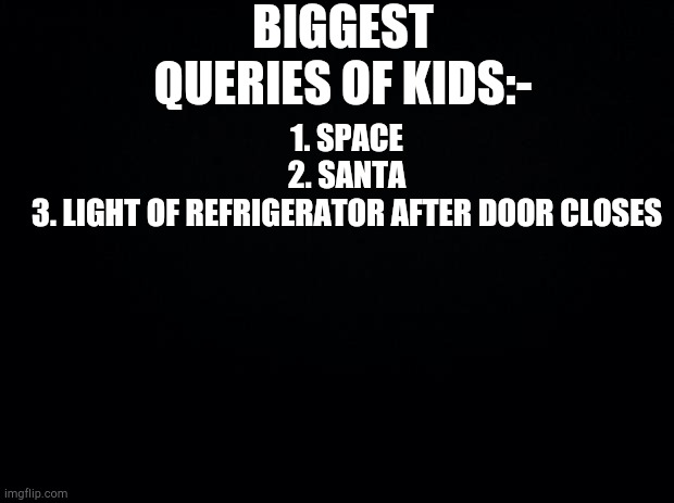 Black background | BIGGEST QUERIES OF KIDS:-; 1. SPACE
2. SANTA
3. LIGHT OF REFRIGERATOR AFTER DOOR CLOSES | image tagged in black background | made w/ Imgflip meme maker
