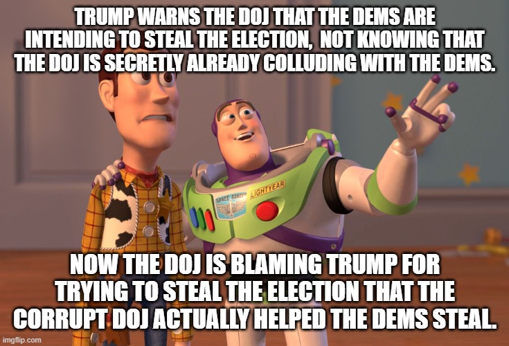 Hindsight is 2020 and an election theft is forever. | TRUMP WARNS THE DOJ THAT THE DEMS ARE INTENDING TO STEAL THE ELECTION,  NOT KNOWING THAT THE DOJ IS SECRETLY ALREADY COLLUDING WITH THE DEMS. NOW THE DOJ IS BLAMING TRUMP FOR TRYING TO STEAL THE ELECTION THAT THE CORRUPT DOJ ACTUALLY HELPED THE DEMS STEAL. | image tagged in corrupt doj,corrupt dems,election theft | made w/ Imgflip meme maker