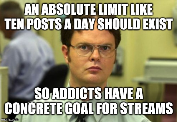 Why is there not a max-post-per-stream and a max-post-per-day-like 100? | AN ABSOLUTE LIMIT LIKE TEN POSTS A DAY SHOULD EXIST; SO ADDICTS HAVE A CONCRETE GOAL FOR STREAMS | image tagged in false | made w/ Imgflip meme maker