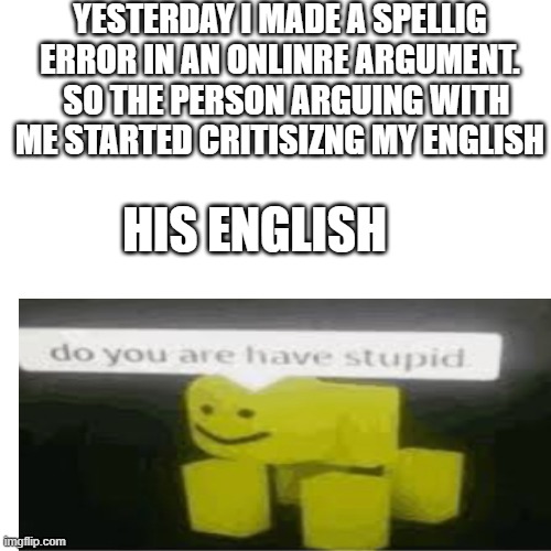 POV: you made a spelling error in an argument but still got away with it | YESTERDAY I MADE A SPELLIG ERROR IN AN ONLINRE ARGUMENT.   SO THE PERSON ARGUING WITH ME STARTED CRITISIZNG MY ENGLISH; HIS ENGLISH | image tagged in memes,blank transparent square | made w/ Imgflip meme maker