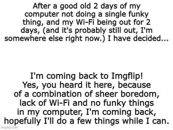 It barely took 2 days and it's never happened again. Phew. | After a good old 2 days of my computer not doing a single funky thing, and my Wi-Fi being out for 2 days, (and it's probably still out, I'm somewhere else right now.) I have decided... I'm coming back to Imgflip! Yes, you heard it here, because of a combination of sheer boredom, lack of Wi-Fi and no funky things in my computer, I'm coming back, hopefully I'll do a few things while I can. | image tagged in blank white template | made w/ Imgflip meme maker