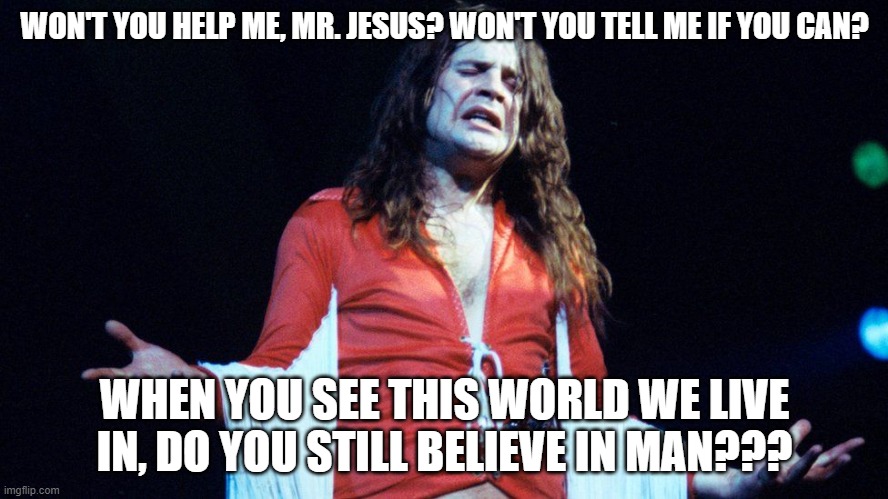 The "Prince of Darkness" asks God a question!!! | WON'T YOU HELP ME, MR. JESUS? WON'T YOU TELL ME IF YOU CAN? WHEN YOU SEE THIS WORLD WE LIVE IN, DO YOU STILL BELIEVE IN MAN??? | image tagged in ozzy osbourne,black sabbath,thrill of it all | made w/ Imgflip meme maker
