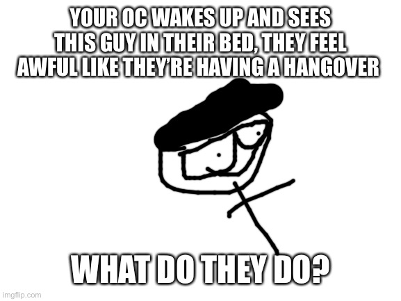 Maka | YOUR OC WAKES UP AND SEES THIS GUY IN THEIR BED, THEY FEEL AWFUL LIKE THEY’RE HAVING A HANGOVER; WHAT DO THEY DO? | image tagged in blank white template | made w/ Imgflip meme maker