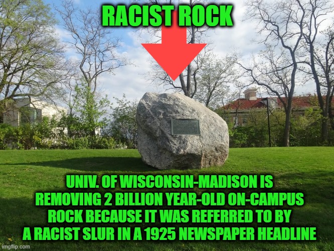 Purging the Past | RACIST ROCK; UNIV. OF WISCONSIN-MADISON IS REMOVING 2 BILLION YEAR-OLD ON-CAMPUS ROCK BECAUSE IT WAS REFERRED TO BY A RACIST SLUR IN A 1925 NEWSPAPER HEADLINE | image tagged in rock,racism,political correctness | made w/ Imgflip meme maker