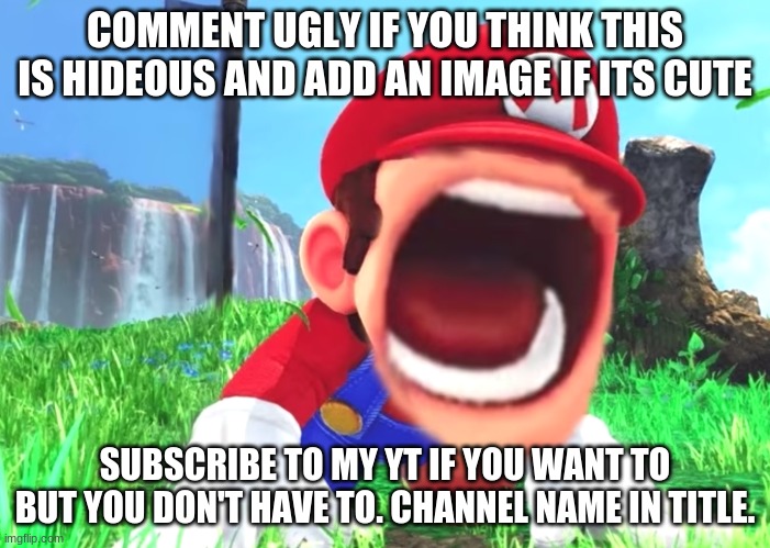 Channel : John Needham (I'm a girl it's my dad's channel but he never posts.) | COMMENT UGLY IF YOU THINK THIS IS HIDEOUS AND ADD AN IMAGE IF ITS CUTE; SUBSCRIBE TO MY YT IF YOU WANT TO BUT YOU DON'T HAVE TO. CHANNEL NAME IN TITLE. | image tagged in mario screaming | made w/ Imgflip meme maker