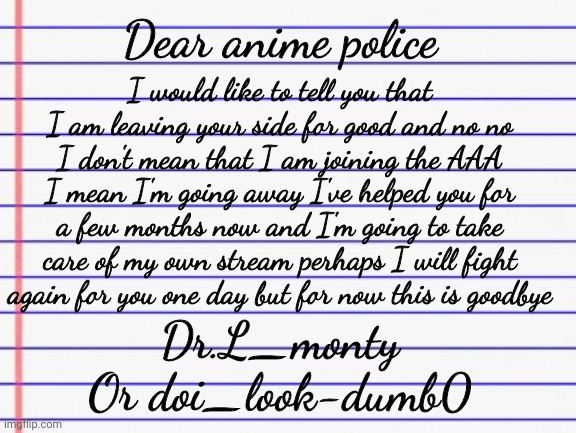Goodbye | Dear anime police; I would like to tell you that I am leaving your side for good and no no I don't mean that I am joining the AAA I mean I'm going away I've helped you for a few months now and I'm going to take care of my own stream perhaps I will fight again for you one day but for now this is goodbye; Dr.L_monty
Or doi_look-dumb0 | made w/ Imgflip meme maker