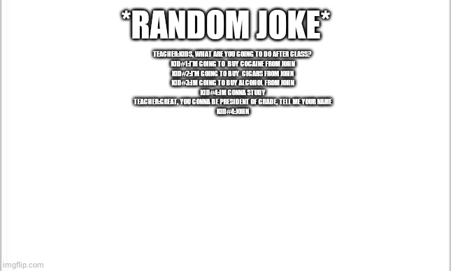 white background | *RANDOM JOKE*; TEACHER:KIDS, WHAT ARE YOU GOING TO DO AFTER CLASS? 
KID#1:I'M GOING TO  BUY COCAINE FROM JOHN
KID#2:I'M GOING TO BUY  CIGARS FROM JOHN
KID#3:IM GOING TO BUY ALCOHOL FROM JOHN
KID#4:IM GONNA STUDY
TEACHER:GREAT, YOU GONNA BE PRESIDENT OF GRADE, TELL ME YOUR NAME
KID#4:JOHN | image tagged in white background,funny memes | made w/ Imgflip meme maker