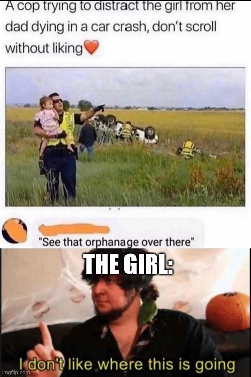 oof | THE GIRL: | image tagged in jontron i don't like where this is going,dark humor,police,car crash,orphanage | made w/ Imgflip meme maker