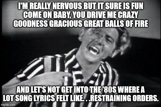 Jerry Lee Lewis | I'M REALLY NERVOUS BUT IT SURE IS FUN
COME ON BABY, YOU DRIVE ME CRAZY
GOODNESS GRACIOUS GREAT BALLS OF FIRE AND LET'S NOT GET INTO THE '80S | image tagged in jerry lee lewis | made w/ Imgflip meme maker