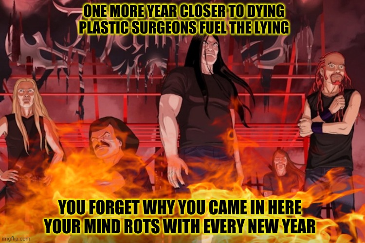 Brutality confirmed! | ONE MORE YEAR CLOSER TO DYING
PLASTIC SURGEONS FUEL THE LYING; YOU FORGET WHY YOU CAME IN HERE
YOUR MIND ROTS WITH EVERY NEW YEAR | image tagged in heavy metal,metalocalypse,brutality,kill em all | made w/ Imgflip meme maker