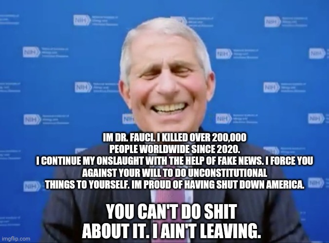 Dr faucu | IM DR. FAUCI. I KILLED OVER 200,000 PEOPLE WORLDWIDE SINCE 2020.
I CONTINUE MY ONSLAUGHT WITH THE HELP OF FAKE NEWS. I FORCE YOU AGAINST YOUR WILL TO DO UNCONSTITUTIONAL THINGS TO YOURSELF. IM PROUD OF HAVING SHUT DOWN AMERICA. YOU CAN'T DO SHIT ABOUT IT. I AIN'T LEAVING. | image tagged in dr fauci | made w/ Imgflip meme maker
