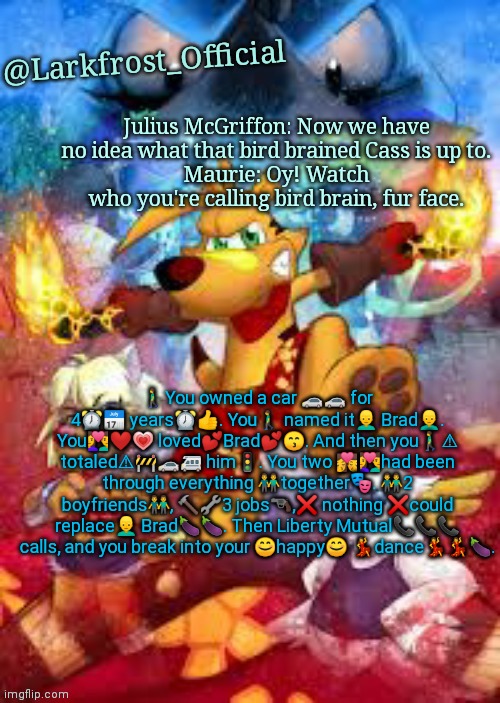 Larkfrost_Official Ty the Tasmanian Tiger Announcement Template | 🚶You owned a car 🚗🚗 for 4⏰📅 years⏰👍. You🚶 named it👱 Brad👱. You💑❤💗 loved💕Brad💕😙. And then you🚶⚠ totaled⚠🚧🚗🚙 him🚦. You two 💏💑had been through everything 👬together🎭. 👬2 boyfriends👬, 🔨🔧3 jobs🔫,❌ nothing ❌could replace👱 Brad🍆🍆. Then Liberty Mutual📞📞📞 calls, and you break into your 😊happy😊 💃dance💃💃🍆. | image tagged in larkfrost_official ty the tasmanian tiger announcement template | made w/ Imgflip meme maker