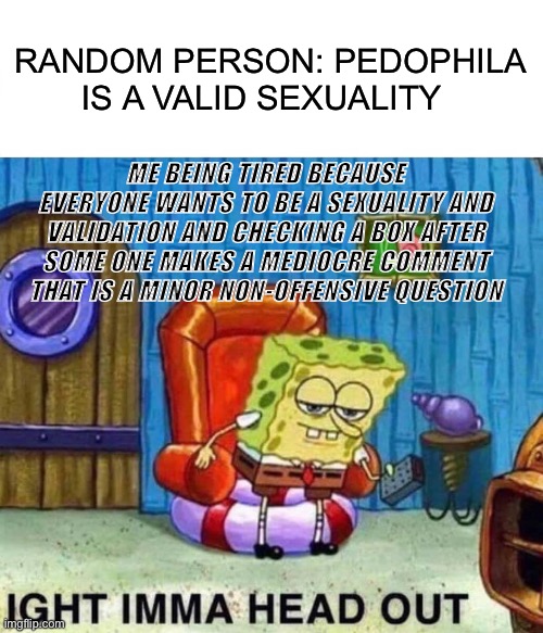 Me everyday | RANDOM PERSON: PEDOPHILA IS A VALID SEXUALITY; ME BEING TIRED BECAUSE EVERYONE WANTS TO BE A SEXUALITY AND VALIDATION AND CHECKING A BOX AFTER SOME ONE MAKES A MEDIOCRE COMMENT THAT IS A MINOR NON-OFFENSIVE QUESTION | image tagged in memes,spongebob ight imma head out,sad,annoying,depressed | made w/ Imgflip meme maker