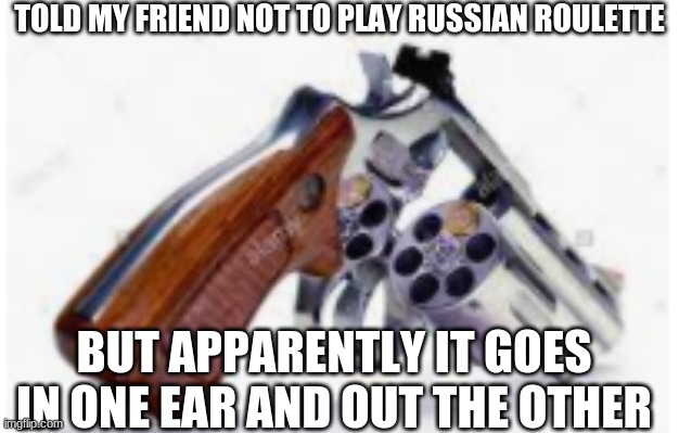 should have listened to me stupid | TOLD MY FRIEND NOT TO PLAY RUSSIAN ROULETTE; BUT APPARENTLY IT GOES IN ONE EAR AND OUT THE OTHER | image tagged in russian roulette,dark humor | made w/ Imgflip meme maker