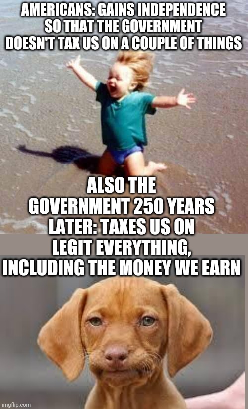 Give us your money | AMERICANS: GAINS INDEPENDENCE SO THAT THE GOVERNMENT DOESN'T TAX US ON A COUPLE OF THINGS; ALSO THE GOVERNMENT 250 YEARS LATER: TAXES US ON LEGIT EVERYTHING, INCLUDING THE MONEY WE EARN | image tagged in funny,memes,funny memes,america | made w/ Imgflip meme maker