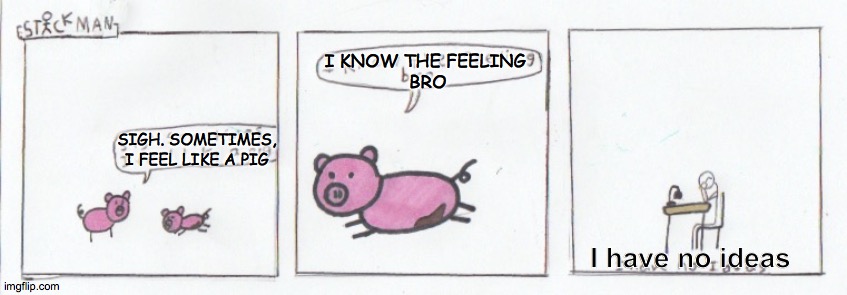 This time I put the words on in Imgflip. I just wanna experiment with different things to make it the best I can. | I KNOW THE FEELING 
BRO; SIGH. SOMETIMES, I FEEL LIKE A PIG; I have no ideas | made w/ Imgflip meme maker
