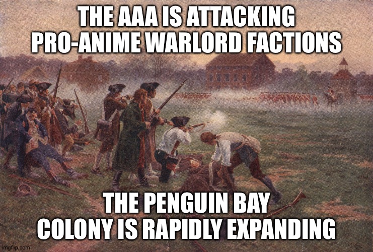 The AAA colonial empire has begun! | THE AAA IS ATTACKING PRO-ANIME WARLORD FACTIONS; THE PENGUIN BAY COLONY IS RAPIDLY EXPANDING | image tagged in battle of lexington | made w/ Imgflip meme maker