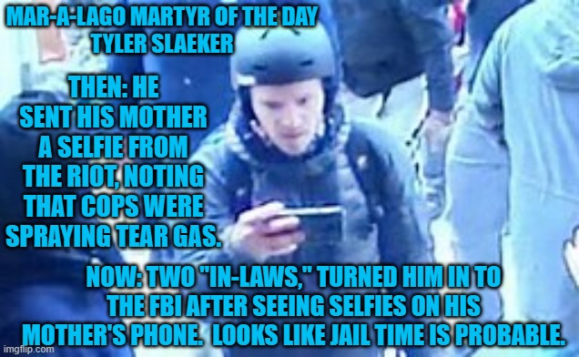 Being nicer to his "In-Laws," might have paid off for Tyler. | MAR-A-LAGO MARTYR OF THE DAY
TYLER SLAEKER; THEN: HE SENT HIS MOTHER A SELFIE FROM THE RIOT, NOTING THAT COPS WERE SPRAYING TEAR GAS. NOW: TWO "IN-LAWS," TURNED HIM IN TO THE FBI AFTER SEEING SELFIES ON HIS MOTHER'S PHONE.  LOOKS LIKE JAIL TIME IS PROBABLE. | image tagged in politics | made w/ Imgflip meme maker