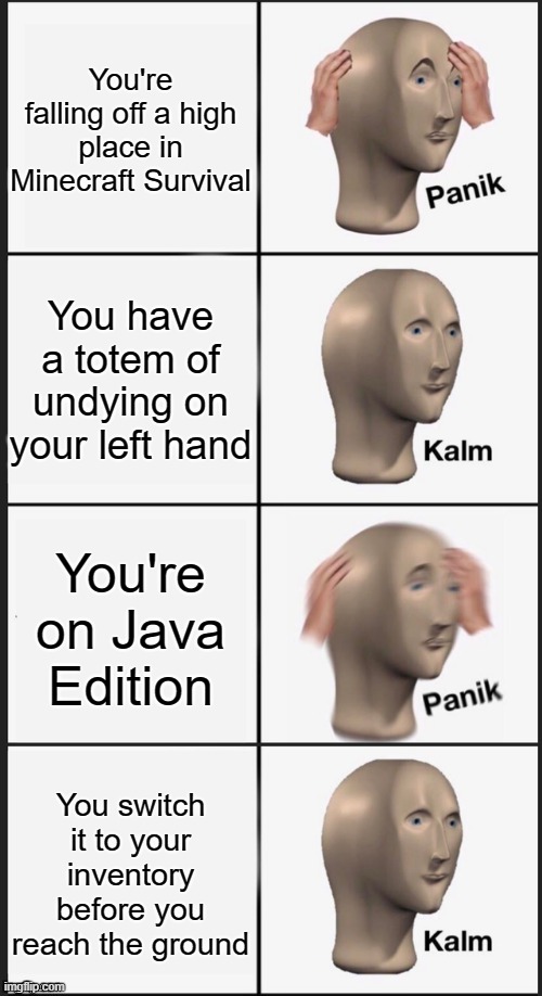 Panik Kalm Panik Kalm | You're falling off a high place in Minecraft Survival; You have a totem of undying on your left hand; You're on Java Edition; You switch it to your inventory before you reach the ground | image tagged in panik kalm panik kalm | made w/ Imgflip meme maker