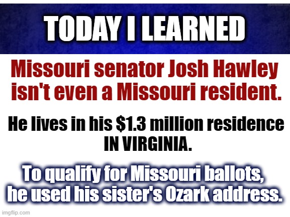 Josh Hawley Residence | TODAY I LEARNED; Missouri senator Josh Hawley 
isn't even a Missouri resident. He lives in his $1.3 million residence 
IN VIRGINIA. To qualify for Missouri ballots, 
he used his sister's Ozark address. | image tagged in blank white template,senators,senate,missouri | made w/ Imgflip meme maker