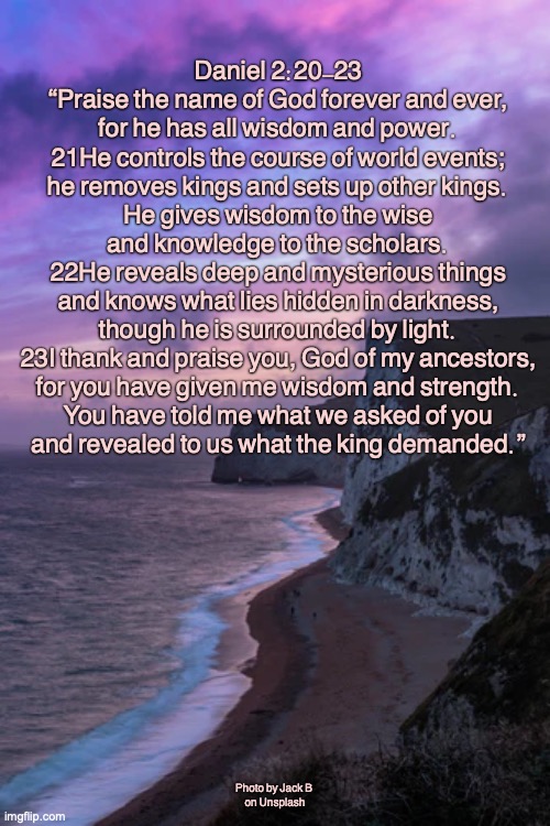 Almighty God | Daniel 2:20-23


“Praise the name of God forever and ever,
for he has all wisdom and power.
21He controls the course of world events;
he removes kings and sets up other kings.
He gives wisdom to the wise
and knowledge to the scholars.
22He reveals deep and mysterious things
and knows what lies hidden in darkness,
though he is surrounded by light.
23I thank and praise you, God of my ancestors,
for you have given me wisdom and strength.
You have told me what we asked of you
and revealed to us what the king demanded.”; Photo by Jack B 
on Unsplash | image tagged in god is in control | made w/ Imgflip meme maker