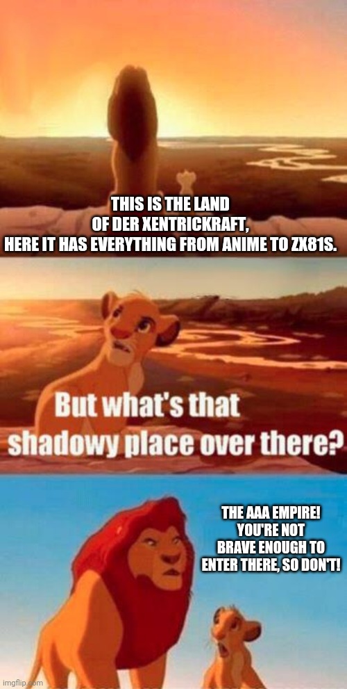 lion king light touches shadowy place kek | THIS IS THE LAND OF DER XENTRICKRAFT, HERE IT HAS EVERYTHING FROM ANIME TO ZX81S. THE AAA EMPIRE! YOU'RE NOT BRAVE ENOUGH TO ENTER THERE, SO DON'T! | image tagged in lion king light touches shadowy place kek | made w/ Imgflip meme maker