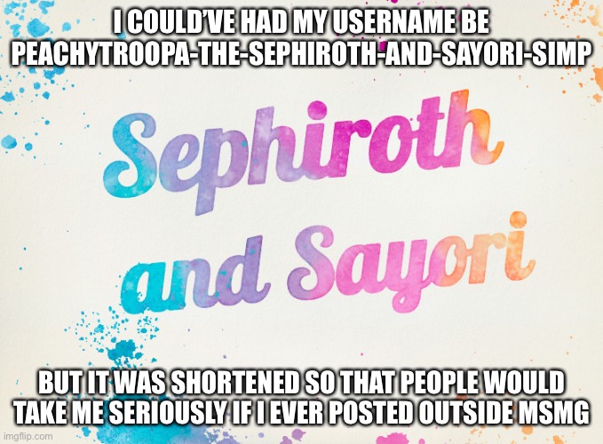 I probably wouldn’t change my username even if I could | I COULD’VE HAD MY USERNAME BE PEACHYTROOPA-THE-SEPHIROTH-AND-SAYORI-SIMP; BUT IT WAS SHORTENED SO THAT PEOPLE WOULD TAKE ME SERIOUSLY IF I EVER POSTED OUTSIDE MSMG | image tagged in sayori and sephiroth | made w/ Imgflip meme maker