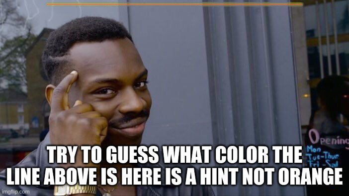 guess | HHHHHHHHHHHHHHHHHHHHHHHHHHHHHHHHHHHHHHHHHHHHHHHHHHHHHHHHHHHHHHHHHHHHHHHHHHHHHHHHHHHHHHHHHHHHHHHHHHHHHHHHHHHHHHHHHHHHHHHHHHHHHHHHHHHHHHHHHHHHHHHHHHHHHHHHHHHHHHHHHHHHHHHHHHHHHHHHHHHHHHHHHHHHHHHHHHHHHHHHHHHHHHHHHHHHHHHHHHHHHHHHHHHHHHHHHHHHHHHHHHHHHHHHHHHHHHHHHHHHHHHHHHHHHHHHHHHHHHHHHHHHHHHHHHHHHHHHHHHHHHHHHHHHHHHHHHHHHHHHHHHHHHHHHHHHHHHHHHHHHHHHHHHHHHHHHHHHHHHHHHHHHHHHHHHHHHHHHHHHHHHHHHHHHHHHHHHHHHHHHHHHHHHHHHHHHHHHHHHHHHHHHHHHHHHHHHHHHHHHHHHHHHHHHHHHHHHHHHHHHHHHHHHHHHHHHHHHHHHHHHHHHHHHHHHHHHHHHHHHHHHHHHHHHHHHHHHHHHHHHHHHHHHHHHHHHHHHHHHHHHHHHHHHHHHHHHHHHHHHHHHHHHHHHHHHHHHHHHHHHHHHHHHHHHHHHHHHHHHHHHHHHHHHHHHHHHHHHHHHHHHHHHHHHHHHHHHHHHHHHHHHHHHHHHHHHHHHHHHHHHHHHHHHHHHHHHHHHHHHHHHHHHHHHHHHHHHHHHHHHHHHHHHHHHHHHHHHHHHHHHHHHHHHHHHHHHHHHHHHHHHHHHHHHHHHHHHHHHHHHHHHHHHHHHHHHHHHHHHHHHHHHHHHHHHHHHHHHHHHHHHHHHHHHHHHHHHHHHHHHHHHHHHHHHHHHHHHHHHHHHHHHHHHHHHHHHHHHHHHHHHHHHHHHHHHHHHHHHHHHHHHHHHHHHHHHHHHHHHHHHHHHHHHHHHHHHHHHHHHHHHH; TRY TO GUESS WHAT COLOR THE LINE ABOVE IS HERE IS A HINT NOT ORANGE | image tagged in memes,roll safe think about it | made w/ Imgflip meme maker