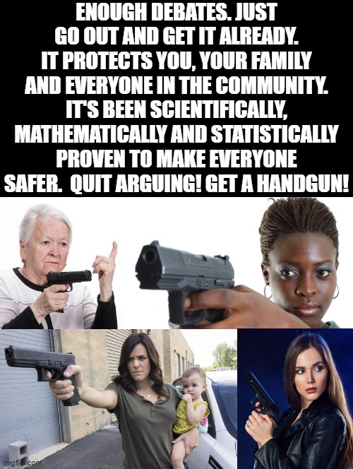 Enough debates! Get it already!! | ENOUGH DEBATES. JUST GO OUT AND GET IT ALREADY. IT PROTECTS YOU, YOUR FAMILY AND EVERYONE IN THE COMMUNITY. IT'S BEEN SCIENTIFICALLY, MATHEMATICALLY AND STATISTICALLY PROVEN TO MAKE EVERYONE SAFER.  QUIT ARGUING! GET A HANDGUN! | image tagged in safety first,guns,gun laws,gun violence,smart guy | made w/ Imgflip meme maker