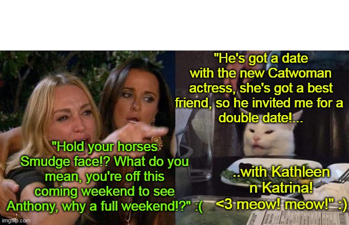 Woman Yelling At Cat Meme | "He's got a date with the new Catwoman actress, she's got a best friend, so he invited me for a 
double date!... "Hold your horses Smudge face!? What do you mean, you're off this coming weekend to see Anthony, why a full weekend!?" :(; ..with Kathleen n Katrina! <3 meow! meow!" :) | image tagged in memes,woman yelling at cat | made w/ Imgflip meme maker