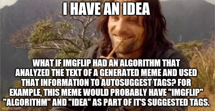 Aragorn smoking | I HAVE AN IDEA; WHAT IF IMGFLIP HAD AN ALGORITHM THAT ANALYZED THE TEXT OF A GENERATED MEME AND USED THAT INFORMATION TO AUTOSUGGEST TAGS? FOR EXAMPLE, THIS MEME WOULD PROBABLY HAVE "IMGFLIP" "ALGORITHM" AND "IDEA" AS PART OF IT'S SUGGESTED TAGS. | image tagged in aragorn smoking,imgflip,algorithm,idea | made w/ Imgflip meme maker
