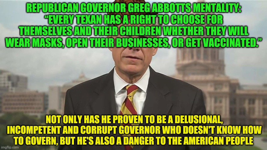 Scumbag Greg Abbott | REPUBLICAN GOVERNOR GREG ABBOTTS MENTALITY: “EVERY TEXAN HAS A RIGHT TO CHOOSE FOR THEMSELVES AND THEIR CHILDREN WHETHER THEY WILL WEAR MASKS, OPEN THEIR BUSINESSES, OR GET VACCINATED.”; NOT ONLY HAS HE PROVEN TO BE A DELUSIONAL, INCOMPETENT AND CORRUPT GOVERNOR WHO DOESN'T KNOW HOW TO GOVERN, BUT HE'S ALSO A DANGER TO THE AMERICAN PEOPLE | image tagged in scumbag greg abbott | made w/ Imgflip meme maker