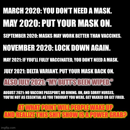 Bureaucrats are wiping their butts with liberty | MARCH 2020: YOU DON’T NEED A MASK. MAY 2020: PUT YOUR MASK ON. SEPTEMBER 2020: MASKS MAY WORK BETTER THAN VACCINES. NOVEMBER 2020: LOCK DOWN AGAIN. MAY 2021: IF YOU’LL FULLY VACCINATED, YOU DON’T NEED A MASK. JULY 2021: DELTA VARIANT. PUT YOUR MASK BACK ON. ALSO JULY 2021: “MY BUTT’S BEEN WIPED.”; AUGUST 2021: NO VACCINE PASSPORT, NO DINING. OH, AND SORRY NURSES, YOU’RE NOT AS ESSENTIAL AS YOU THOUGHT YOU WERE. GET VAXXED OR GET FIRED. AT WHAT POINT WILL PEOPLE WAKE UP AND REALIZE THIS SHIT SHOW IS A POWER GRAB? | image tagged in black box,memes,butt,covid,drugs,lockdown | made w/ Imgflip meme maker