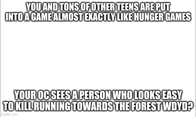 white background | YOU AND TONS OF OTHER TEENS ARE PUT INTO A GAME ALMOST EXACTLY LIKE HUNGER GAMES; YOUR OC SEES A PERSON WHO LOOKS EASY TO KILL RUNNING TOWARDS THE FOREST WDYD? | image tagged in white background | made w/ Imgflip meme maker