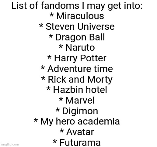 Any advice | List of fandoms I may get into:
* Miraculous
* Steven Universe
* Dragon Ball
* Naruto
* Harry Potter
* Adventure time
* Rick and Morty
* Hazbin hotel
* Marvel
* Digimon
* My hero academia
* Avatar
* Futurama | image tagged in blank white template | made w/ Imgflip meme maker