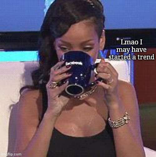 Rihanna sips tea | Lmao I may have started a trend | image tagged in rihanna sips tea | made w/ Imgflip meme maker